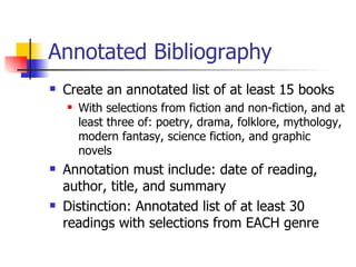 Annotated Bibliography Create an annotated list of at least 15 books With selections from fiction and non-fiction, and at least three of: poetry, drama, folklore, mythology, modern fantasy, science fiction, and graphic novels Annotation must include: date of reading, author, title, and summary Distinction: Annotated list of at least 30 readings with selections from EACH genre 
