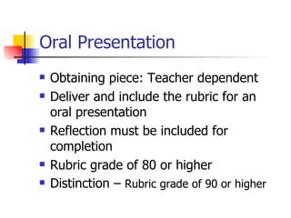 Oral Presentation Obtaining piece: Teacher dependent Deliver and include the rubric for an oral presentation Reflection must be included for completion Rubric grade of 80 or higher Distinction –  Rubric grade of 90 or higher 
