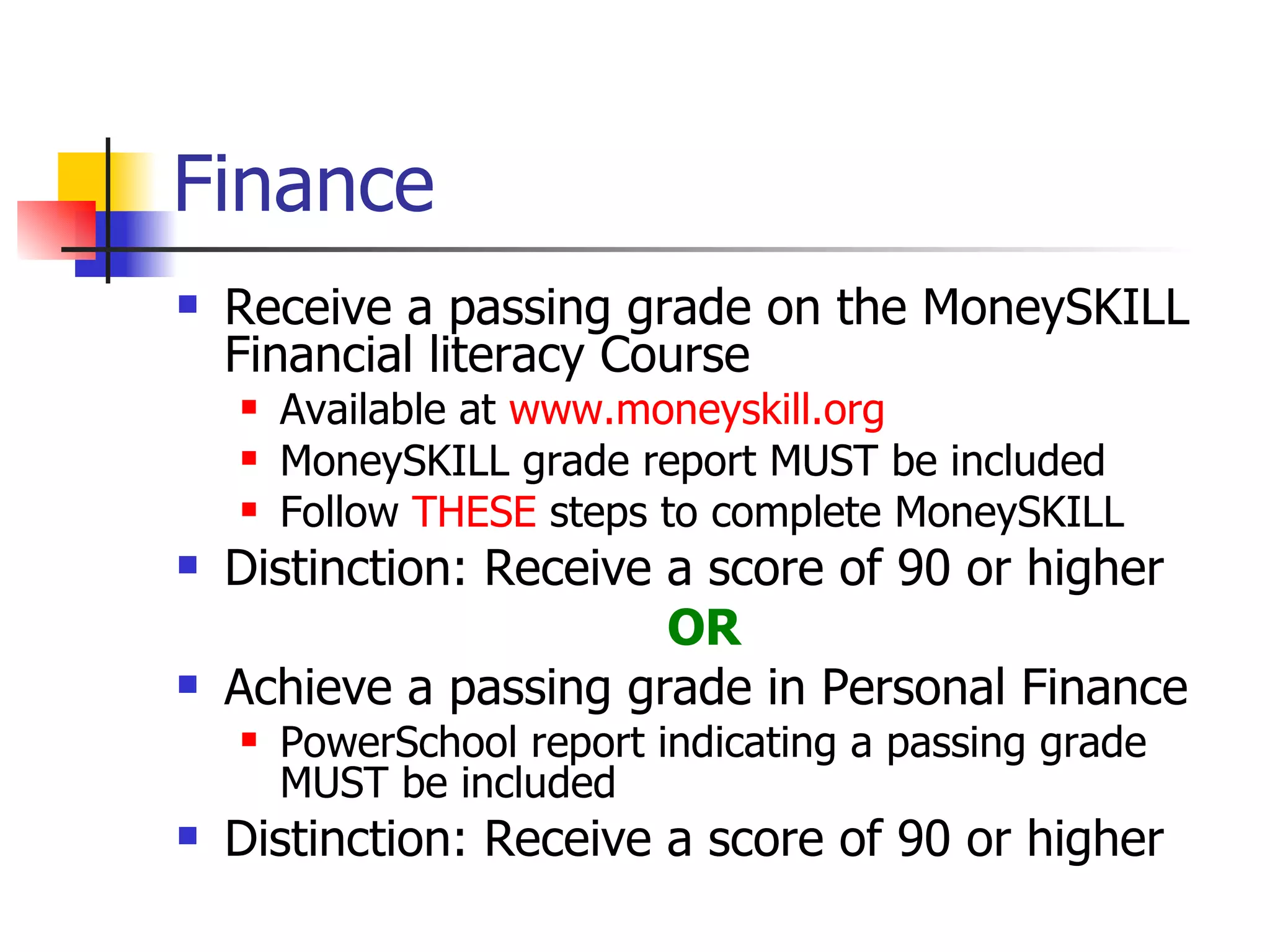 Finance Receive a passing grade on the MoneySKILL Financial literacy Course Available at  www.moneyskill.org MoneySKILL grade report MUST be included Follow  THESE  steps to complete MoneySKILL Distinction: Receive a score of 90 or higher OR Achieve a passing grade in Personal Finance PowerSchool report indicating a passing grade MUST be included Distinction: Receive a score of 90 or higher 