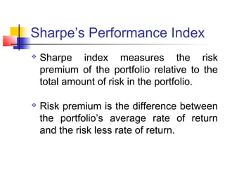 Sharpe’s Performance Index




Sharpe index measures the risk
premium of the portfolio relative to the
total amount of risk in the portfolio.
Risk premium is the difference between
the portfolio’s average rate of return
and the risk less rate of return.

 