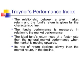 Treynor’s Performance Index








The relationship between a given market
return and the fund’s return is given by the
characteristic line.
The fund’s performance is measured in
relation to the market performance.
The ideal fund’s return rises at a faster rate
than the general market performance when
the market is moving upwards.
Its rate of return declines slowly than the
market return, in the decline.

 