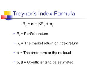 Treynor’s Index Formula
Rp = α + βRm + ep


Rp = Portfolio return



Rm = The market return or index return



ep = The error term or the residual



α, β = Co-efficients to be estimated

 