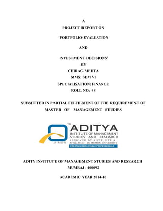 A
PROJECT REPORT ON
‘PORTFOLIO EVALUATION
AND
INVESTMENT DECISIONS’
BY
CHIRAG MEHTA
MMS: SEM VI
SPECIALISATION: FINANCE
ROLL NO: 48
SUBMITTED IN PARTIAL FULFILMENT OF THE REQUIREMENT OF
MASTER OF MANAGEMENT STUDIES
ADITY INSTITUTE OF MANAGEMENT STUDIES AND RESEARCH
MUMBAI - 400092
ACADEMIC YEAR 2014-16
 