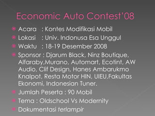 Acara : Kontes Modifikasi Mobil Lokasi  : Univ. Indonusa Esa Unggul Waktu : 18-19 Desember 2008 Sponsor : Djarum Black, Ninz Boutique, Alfaraby,Murano, Automart, Ecotint, AW Audio, Clif Design, Hanes Ambarukmo Knalpot, Resta Motor HIN, UIEU,Fakultas Ekonomi, Indonesian Tuner. Jumlah Peserta : 90 Mobil Tema : Oldschool Vs Modernity Dokumentasi  terlampir 
