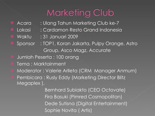 Acara : Ulang Tahun Marketing Club ke-7 Lokasi  : Cardamon Resto Grand Indonesia Waktu : 31 Januari 2009 Sponsor  : TOP1, Koran Jakarta, Pulpy Orange, Astro  Group, Asco Magz, Accurate Jumlah Peserta : 100 orang Tema : Marktainment  Moderator : Valerie Arlleta (CRM  Manager Anmum) Pembicara : Rusly Eddy (Marketing Director Blitz Megaplex ),  Bernhard Subiakto (CEO Octovate) Fira Basuki (Pimred Cosmopolitan) Dede Sutisna (Digital Entertainment) Sophie Novita ( Artis) 