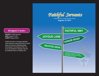 Faithful Servants
                                                              A Special Edition of FaithLife News Bulletin
                                                                      August 14, 2011




     designer’s note:                                                               FAITHFUL WAY
PROJECT: Faithful Servants
DATE: August 14, 2011
CLIENT: Diocese of Erie
                                                    JOYOUS LANE
                                                                                             OR ROAD
Faithful Servants is a 40-page publication
which features the spiritual journeys of priests,
                                                                                   HON
sisters and deacons celebrating jubilee              DEVOTE
anniversaries in the Diocese of Erie. The                  D DRIVE
cover was designed in Illustrator CS3 and
the publication layout in InDesign CS3.
                                                                                   The spir
                                                                                             itu
                                                                                   celebrati al journeys of th
                                                                                              ng Jubil           o
                                                                                   in the D            ee Anniv se
                                                                                            iocese o           ersaries
                                                                                                     f Erie
 