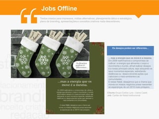 Jobs Offline
Textos criados para impressos, mídias alternativas, planejamento tático e estratégico,
plano de branding, apresentações e conceitos criativos nada descartáveis.




                                                                   Os desejos podem ser diferentes...



                                                               ... mas a energia que os move é a mesma.
                                                               Em 2009 reafirmamos o compromisso de
                                                               cultivar a energia que alimenta o corpo e
                                                               movimenta o mundo, afinal realizar desejos
                                                               é a nossa principal cultura, seja adoçando os
                                                               seus momentos especiais, estreitando
                                                               distâncias ou desenvolvendo ações que
                                                               valorizam o meio-ambiente e as
                                                               comunidades.
                                                               E nesse Natal, desejamos que a chama que
                                                               moveu os nossos negócios possa reacender
                                                               as esperanças de um 2010 mais próspero.

                                                              Cliente:Grupo Carlos Lyra - Usina Caeté
                                                              Job: Cartão de Natal Institucional
 