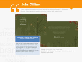 Jobs Offline
         Textos criados para impressos, mídias alternativas, planejamento tático e estratégico,
         plano de branding, apresentações e conceitos criativos nada descartáveis.




 Em 2009 as árvores de Natal não serão
      simplesmente decorativas.



Elas irão dar frutos, gerar riquezas e adoçar
a vida. Este é o nosso compromisso com
você e sua família, afinal produzir energia é
muito mais do que um negócio, é a nossa
cultura. E o espírito natalino é a matéria-
                                                Cliente: Grupo Carlos Lyra - Usina Caeté
prima da nossa criação. Desejamos um feliz
                                                Job: Cartão de Natal a ser enviado para os contatos pessoais do
Natal e um 2010 repleto de energia.
                                                presidente da empresa
 