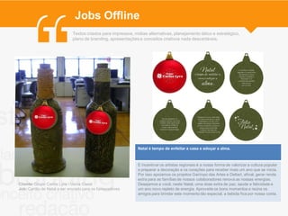 Jobs Offline
                             Textos criados para impressos, mídias alternativas, planejamento tático e estratégico,
                             plano de branding, apresentações e conceitos criativos nada descartáveis.




                                                              Natal é tempo de enfeitar a casa e adoçar a alma.



                                                              E incentivar os artistas regionais é a nossa forma de valorizar a cultura popular
                                                              e preparar a decoração e os corações para receber mais um ano que se inicia.
                                                              Por isso apoiamos os projetos Garimpo das Artes e Deltart, afinal, gerar renda
                                                              extra para as famílias de nossos colaboradores renova as nossas energias.
Cliente: Grupo Carlos Lyra - Usina Caeté                      Desejamos a você, neste Natal, uma dose extra de paz, saúde e felicidade e
Job: Cartão de Natal a ser enviado para os fornecedores       um ano novo repleto de energia. Aproveite os bons momentos e reúna os
                                                              amigos para brindar este momento tão especial, a bebida fica por nossa conta.
 
