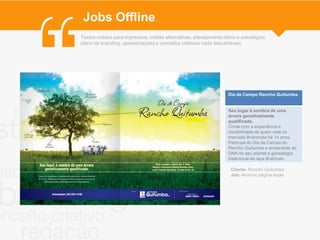 Jobs Offline
Textos criados para impressos, mídias alternativas, planejamento tático e estratégico,
plano de branding, apresentações e conceitos criativos nada descartáveis.




                                                                    Dia de Campo Rancho Quitumba.


                                                                    Seu lugar à sombra de uma
                                                                    árvore geneticamente
                                                                    qualificada.
                                                                    Conte com a experiência e
                                                                    credibilidade de quem está no
                                                                    mercado Brahmista há 14 anos.
                                                                    Participe do Dia de Campo do
                                                                    Rancho Quitumba e acrescente ao
                                                                    DNA do seu plantel a genealogia
                                                                    tradicional da raça Brahman.

                                                                     Cliente: Rancho Quitumba
                                                                     Job: Anúncio página dupla
 