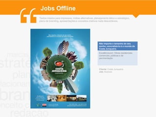 Jobs Offline
Textos criados para impressos, mídias alternativas, planejamento tático e estratégico,
plano de branding, apresentações e conceitos criativos nada descartáveis.




                                                        Não importa o tamanho do seu
                                                        sonho, concretizá-lo é o mundo da
                                                        Costa Junqueira.
                                                        Excelência em: Obras residenciais,
                                                        comerciais, públicas e de
                                                        pavimentação.




                                                        Cliente: Costa Junqueira
                                                        Job: Anúncio
 