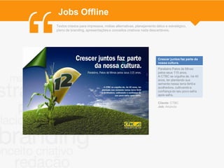 Jobs Offline
Textos criados para impressos, mídias alternativas, planejamento tático e estratégico,
plano de branding, apresentações e conceitos criativos nada descartáveis.




                                                                   Crescer juntos faz parte da
                                                                   nossa cultura.
                                                                   Parabéns Patos de Minas
                                                                   pelos seus 115 anos.
                                                                   A CTBC se orgulha de, há 40
                                                                   anos, ter plantando sua
                                                                   semente nessa terra fértil e
                                                                   acolhedora, cultivando a
                                                                   confiança do seu povo safra
                                                                   após safra.

                                                                   Cliente: CTBC
                                                                   Job: Anúncio
 