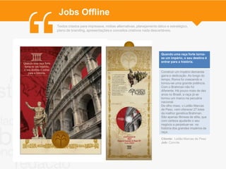 Jobs Offline
Textos criados para impressos, mídias alternativas, planejamento tático e estratégico,
plano de branding, apresentações e conceitos criativos nada descartáveis.




                                                                    Quando uma raça forte torna-
                                                                    se um império, o seu destino é
                                                                    entrar para a história.


                                                                    Construir um império demanda
                                                                    garra e dedicação. Ao longo do
                                                                    tempo, Roma foi crescendo e
                                                                    tornou-se uma grande potência.
                                                                    Com o Brahman não foi
                                                                    diferente. Há pouco mais de dez
                                                                    anos no Brasil, a raça já se
                                                                    tornou um marco na pecuária
                                                                    nacional.
                                                                    De olho nisso, o Leilão Marcas
                                                                    de Peso, vem oferecer 27 lotes
                                                                    da melhor genética Brahman.
                                                                    São apenas fêmeas de elite, que
                                                                    com certeza ajudarão o seu
                                                                    negócio a perpetuar-se na
                                                                    história dos grandes impérios da
                                                                    raça.

                                                                    Cliente: Leilão Marcas de Peso
                                                                    Job: Convite
 
