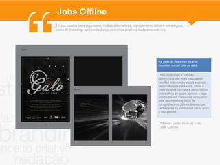 Jobs Offline
Textos criados para impressos, mídias alternativas, planejamento tático e estratégico,
plano de branding, apresentações e conceitos criativos nada descartáveis.




                                                                     As jóias do Brahman estarão
                                                                     reunidas numa noite de gala.


                                                                     Uma noite onde a coleção
                                                                     aprimorada das mais tradicionais
                                                                     famílias brahmistas estará exposta
                                                                     especialmente para você, afinal o
                                                                     valor de uma jóia rara é reconhecido
                                                                     pelos olhos de quem aprecia a raça.
                                                                     Venha brindar conosco e aproveitar
                                                                     esta oportunidade única de
                                                                     conquistar uma jóia exclusiva, que
                                                                     certamente irá abrilhantar ainda mais
                                                                     o seu plantel.


                                                                      Cliente: Leilão Noite de Gala
                                                                      Job: Convite
 