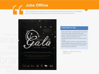 Jobs Offline
Textos criados para impressos, mídias alternativas, planejamento tático e estratégico,
plano de branding, apresentações e conceitos criativos nada descartáveis.




                                                      Leilão Noite de Gala

                                                      Uma noite onde a coleção aprimorada das
                                                      mais tradicionais famílias brahmistas
                                                      estará exposta especialmente para você,
                                                      afinal o valor de uma jóia rara é
                                                      reconhecido pelos olhos de quem aprecia
                                                      a raça.
                                                      Venha brindar conosco e aproveitar esta
                                                      oportunidade única de conquistar uma jóia
                                                      exclusiva, que certamente irá abrilhantar
                                                      ainda mais o seu plantel.


                                                        Cliente: Leilão Noite de Gala
                                                        Job: Anúncio
 