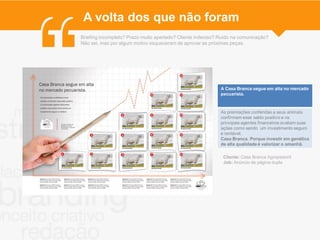 A volta dos que não foram
Briefing incompleto? Prazo muito apertado? Cliente indeciso? Ruído na comunicação?
Não sei, mas por algum motivo esqueceram de aprovar as próximas peças.




                                                             A Casa Branca segue em alta no mercado
                                                             pecuarista.



                                                             As premiações conferidas a seus animais
                                                             confirmam esse saldo positivo e os
                                                             principais agentes financeiros avaliam suas
                                                             ações como sendo um investimento seguro
                                                             e rentável.
                                                             Casa Branca. Porque investir em genética
                                                             de alta qualidade é valorizar o amanhã.

                                                              Cliente: Casa Branca Agropastoril
                                                              Job: Anúncio de página dupla
 