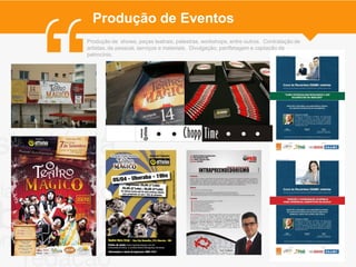 Produção de Eventos
Produção de shows, peças teatrais, palestras, workshops, entre outros. Contratação de
artistas, de pessoal, serviços e materiais. Divulgação, panfletagem e captação de
patrocínio.
 