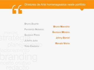 Diretores de Arte homenageados neste portfólio

.




    Bruno Duarte
                         Bruno Marcório
    Fernando Nolasco
                        Gustavo Mineiro
    Gustavo Piloto
                           Johny Daniel
    Juliano Julio
                           Renato Vieira
    Túlio Caetano
 