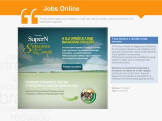 Jobs Online
Textos criados para sites, hotsites, e-mail mkt, news e outras “coisas de internet” com
nome bem esquisito.




                                                                  A sua opinião é a raiz das nossas
                                                                  soluções..

                                                                   O Encontro Super N. Segurança no Campo,
                                                                  foi um sucesso graças a sua presença, mas
                                                                  para que os próximos sejam ainda melhores,
                                                                  a sua opinião é fundamental.
                                                                   Participe da pesquisa de satisfação e ajude
                                                                  a definir a base para a construção dos
                                                                  próximos eventos.

                                                                  Eternizar os momentos especiais é
                                                                  fortalecer as raízes da nossa relação.
                                                                  Confira as fotos do Encontro Super N.
                                                                  Segurança no Campo, e acompanhe os
                                                                  melhores momentos desse grande evento.
                                                                  .

                                                                  Cliente: Fertigran
                                                                  Job: E-mail mkt
 