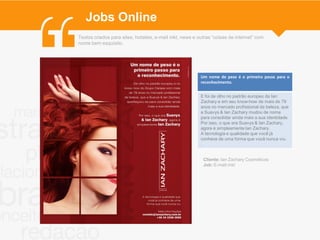 Jobs Online
Textos criados para sites, hotsites, e-mail mkt, news e outras “coisas de internet” com
nome bem esquisito.




                                                         Um nome de peso é o primeiro passo para o
                                                         reconhecimento.


                                                         E foi de olho no padrão europeu da Ian
                                                         Zachary e em seu know-how de mais de 79
                                                         anos no mercado profissional da beleza, que
                                                         a Suavys & Ian Zachary mudou de nome
                                                         para consolidar ainda mais a sua identidade.
                                                         Por isso, o que era Suavys & Ian Zachary,
                                                         agora é simplesmente Ian Zachary.
                                                         A tecnologia e qualidade que você já
                                                         conhece de uma forma que você nunca viu.
                                                         .


                                                          Cliente: Ian Zachary Cosméticos
                                                          Job: E-mail mkt
 
