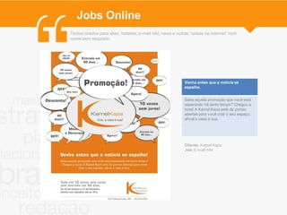 Jobs Online
Textos criados para sites, hotsites, e-mail mkt, news e outras “coisas de internet” com
nome bem esquisito.




                                                           Venha antes que a notícia se
                                                           espalhe.


                                                           Sabe aquela promoção que você está
                                                           esperando há tanto tempo? Chegou a
                                                           hora! A Kamel Kaza está de portas
                                                           abertas para você criar o seu espaço,
                                                           afinal a casa é sua.
                                                           .




                                                           Cliente: Kamel Kaza
                                                           Job: E-mail mkt
 