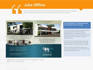 Jobs Offline
                           Textos criados para impressos, mídias alternativas, planejamento tático e estratégico,
                           plano de branding, apresentações e conceitos criativos nada descartáveis.




                                                                                           Casa do Brahman. O projeto ideal para
                                                                                           quem valoriza o futuro da raça.



                                                                                           A Casa do Brahman é um projeto elaborado
                                                                                           para proporcionar conforto aos seus
                                                                                           freqüentadores. Um espaço moderno e
                                                                                           elegante, que será o novo ponto de encontro
                                                                                           para a troca de informações, contatos e
                                                                                           aprimoramento.

                                                                                           O seu apoio é fundamental para tirar esse
                                                                                           projeto do papel e colocá-lo de vez em seu
                                                                                           lugar de direito, o Parque Fernando Costa.

                                                                                           Seja um sócio contribuinte e deixe a sua
                                                                                           marca nas paredes que serão o registro dos
                                                                                           grandes criadores da raça.




Cliente: ACBB - Associação dos Criadores de Brahman do Brasil
Job: Anúncio de página dupla
 