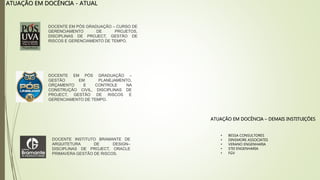 ATUAÇÃO EM DOCÊNCIA - ATUAL
DOCENTE EM PÓS GRADUAÇÃO – CURSO DE
GERENCIAMENTO DE PROJETOS,
DISCIPLINAS DE PROJECT, GESTÃO DE
RISCOS E GERENCIAMENTO DE TEMPO.
DOCENTE EM PÓS GRADUAÇÃO –
GESTÃO EM PLANEJAMENTO,
ORÇAMENTO E CONTROLE NA
CONSTRUÇÃO CIVIL, DISCIPLINAS DE
PROJECT, GESTÃO DE RISCOS E
GERENCIAMENTO DE TEMPO.
DOCENTE INSTITUTO BRAMANTE DE
ARQUITETURA DE DESIGN–
DISCIPLINAS DE PROJECT, ORACLE
PRIMAVERA GESTÃO DE RISCOS.
ATUAÇÃO EM DOCÊNCIA – DEMAIS INSTITUIÇÕES
• BESSA CONSULTORES
• DINSMORE ASSOCIATES
• VERANO ENGENHARIA
• STEI ENGENHARIA
• FGV
 
