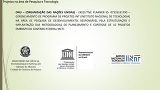 Projetos na área de Pesquisa e Tecnologia
ONU – (ORGANIZAÇÃO DAS NAÇÕES UNIDAS) - EXECUTIVE PLANNER ID- 07535161790 –
GERENCIAMENTO DE PROGRAMA DE PROJETOS INT (INSTITUTO NACIONAL DE TECNOLOGIA)
NA ÁREA DE PESQUISA DE DESENVOLVIMENTO. RESPONSÁVEL PELA ESTRUTURAÇÃO E
IMPLANTAÇÃO DAS METODOLOGIAS DE PLANEJAMENTO E CONTROLE DE 10 PROJETOS
EMBRAPII DO GOVERNO FEDERAL MCTI.
MINISTÉRIO DA CIÊNCIA,
TECNOLOGIA E INOVAÇÃO
Gabinete do Ministro
Unidade de Gerência de Projetos
 