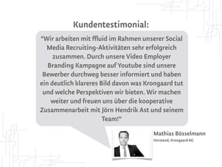 Kundentestimonial:
"Wir arbeiten mit ffluid im Rahmen unserer Social
  Media Recruiting-Aktivitäten sehr erfolgreich
     zusammen. Durch unsere Video Employer
   Branding Kampagne auf Youtube sind unsere
 Bewerber durchweg besser informiert und haben
ein deutlich klareres Bild davon was Krongaard tut
 und welche Perspektiven wir bieten. Wir machen
    weiter und freuen uns über die kooperative
      Zusammenarbeit mit Jörn Hendrik Ast
                und seinem Team!"
                                       Mathias Bösselmann
                                       Vorstand, Krongaard AG
 
