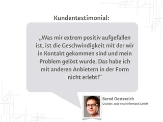 Kundentestimonial:


„Extrem positiv aufgefallen, ist mir die
Geschwindigkeit mit der wir in Kontakt
  gekommen sind und mein Problem
gelöst wurde. Das habe ich mit anderen
 Anbietern in der Form nicht erlebt!“


                          Bernd Oestereich
                          Gründer, oose neue Informatik GmbH
 