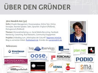 Über den Gründer
Jörn Hendrik Ast (32)
Skills | Projekt Management, Prozessanalyse, Online Text, Online
Konzepte, Keynote Speaker, Sales, Sprachen: Englisch (fließend),
Portugiesisch (fließend)
Themen | Personalmarketing 2.0, Social Media Recruiting, Facebook
Marketing, Coworking, fluid Networks, Community Engagement
Projekte | Videoblog zum „Arbeitsplatz der Zukunft“ beginners-mind.de,
Blog zu vernetzter Arbeit: fluidnetwork.de, Gründer des carrotmobHH.de

Referenzen:
 