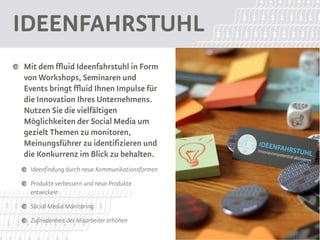 Ideenfahrstuhl
 Mit dem ffluid Ideenfahrstuhl in Form
 von Workshops, Seminaren und
 Events bringt ffluid Ihnen Impulse für
 die Innovation Ihres Unternehmens.
 Nutzen Sie die vielfältigen
 Möglichkeiten der Social Media um
 gezielt Themen zu monitoren,
 Meinungsführer zu identifizieren und
 die Konkurrenz im Blick zu behalten.
  Ideenfindung durch neue Kommunikationsformen
  Produkte verbessern und neue Produkte
  entwickeln
  Social Media Monitoring
  Zufriedenheit der Mitarbeiter erhöhen
 