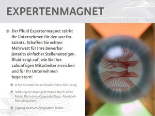 Expertenmagnet
Der ffluid Expertenmagnet stärkt Ihr
Unternehmen für den war for
talents.
Schaffen Sie echten Mehrwert für
Ihre Bewerber jenseits einfacher
Stellenanzeigen.
ffluid zeigt auf, wie Sie Ihre
zukünftigen Mitarbeiter erreichen
und für Ihr Unternehmen begeistern!
 echte Alternativen zu klassischem e-Recruiting
 Stärkung der Arbeitgebermarke durch Social
 Media Recruiting (Corporate Blogs, Facebook-
 Recruitingseiten)
 Zugang zu neuen Zielgruppen finden
 