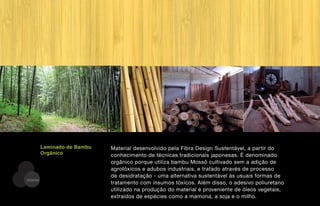 Laminado de Bambu   Material desenvolvido pela Fibra Design Sustentável, a partir do
         Orgânico            conhecimento de técnicas tradicionais japonesas. É denominado
                             orgânico porque utiliza bambu Mossô cultivado sem a adição de
                             agrotóxicos e adubos industriais, e tratado através de processo
                             de desidratação - uma alternativa sustentável às usuais formas de
DESENV
                             tratamento com insumos tóxicos. Além disso, o adesivo poliuretano
                             utilizado na produção do material é proveniente de óleos vegetais,
                             extraídos de espécies como a mamona, a soja e o milho.
 