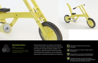Bicicleta Chico                            Produto desenvolvido com base em conceitos de
                                                                                                        Utilização de matérias-primas naturais e
         design                                     consumo consciente e desenvolvimento sustentável.   renováveis
         Fibra Design Sustentável
                                                    Fabricada em laminado de bambu orgânico, ela
DESIGN   projeto de graduação de Bruno Temer                                                            Material produzido com adesivo vegetal, atóxico e
                                                    acompanha o desenvolvimento natural da criança,     biodegradável
         (sócio da Fibra) na ESDI, sob orientação
         de Roberto Verschleisser                   contribuindo para a redução no uso de materiais e
                                                    estimulando a consciência ambiental nos pequenos.   Disseminação de conceitos de sustentabilidade na
                                                                                                        formação de crianças (agentes de transformação)


                                                                                                        Produção com baixo consumo de energia, e
                                                                                                        estímulo à prática de esportes que não dependem
                                                                                                        de energia outra que não seja a humana
 