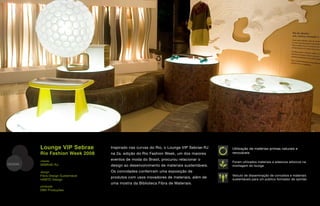 Lounge VIP Sebrae          Inspirado nas curvas do Rio, o Lounge VIP Sebrae-RJ    Utilização de matérias-primas naturais e
         Rio Fashion Week 2008      na 2a. edição do Rio Fashion Week, um dos maiores      renováveis

         cliente                    eventos de moda do Brasil, procurou relacionar o
                                                                                           Foram utilizados materiais e adesivos atóxicos na
DESIGN   SEBRAE-RJ                  design ao desenvolvimento de materiais sustentáveis.   montagem do lounge

         design                     Os convidades conferiram uma exposição de
         Fibra Design Sustentável                                                          Veículo de disseminação de conceitos e materiais
                                    produtos com usos inovadores de materiais, além de     sustentáveis para um público formador de opinião
         HABTO Design
                                    uma mostra da Biblioteca Fibra de Materiais.
         produção
         DBX Produções
 