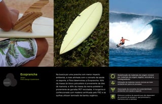 Ecoprancha                 Na busca por uma prancha com menor impacto              Substituição de materiais de origem mineral
         design:                    ambiental, e mais alinhada com o conceito de saúde      por materiais de origem vegetal, renovável e
         Fibra Design Sustentável                                                           biodegradáveis
                                    no esporte, a Fibra desenvolveu a Ecoprancha. 50%
DESIGN                                                                                      Utilização de materiais menos nocivos ao meio
                                    da massa do bloco poliuretano é proveniente de óleo     ambiente em parte do processo
                                    de mamona; e 30% da massa da resina poliéster é
                                    proveniente de garrafas PET recicladas. A longarina é   Associação de conceitos de sustentabilidade
                                                                                            ambiental com saúde e esporte
                                    confeccionada com madeira certificada pelo FSC e as
                                    quilhas utilizam laminado de bambu orgânico.            Estímulo à prática de esporte que não dependem
                                                                                            do consumo de energia e, que promovem a
                                                                                            harmonia com a natureza
 