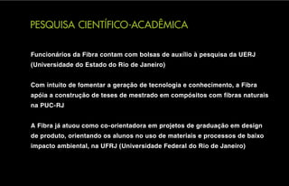 PESQUISA CIENTÍFICO-ACADÊMICA

Funcionários da Fibra contam com bolsas de auxílio à pesquisa da UERJ
(Universidade do Estado do Rio de Janeiro)


Com intuito de fomentar a geração de tecnologia e conhecimento, a Fibra
apóia a construção de teses de mestrado em compósitos com fibras naturais
na PUC-RJ


A Fibra já atuou como co-orientadora em projetos de graduação em design
de produto, orientando os alunos no uso de materiais e processos de baixo
impacto ambiental, na UFRJ (Universidade Federal do Rio de Janeiro)
 
