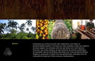 BIOplac   Compósito que utiliza recursos não-madeireiros, com base na
                   biodiversidade brasileira. Formado por sete camadas unidas com adesivo
                   de base vegetal. As camadas externas são feitas com Laminado de
                   Pupunha, que utiliza resíduos da agroindústria do palmito sustentável.
                   As camadas internas do BIOplac são feitas com 3-ply de Bambu Mosso
DESENV
                   Orgânico, produzido no Brasil (livre de agrotóxicos), reforçado com um
                   compósito formado por fibras naturais e polipropileno.
 
