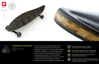 Skateboard Folha Seca      Fruto de um projeto de desenvolvimento aberto           Matérias-primas naturais e renováveis;
         design                     na web, realizado em parceria com Lets Evo, o           Uso de resíduos de produção agrícola
         Fibra Design Sustentável
         Lets Evo
                                    skateboard Folha Seca é um produto não-madeireiro,
DESIGN                                                                                      Uso de adesivo vegetal, atóxico e biodegradável;
                                    produzido com BIOplac, um material desenvolvido         Trat. natural de matéria-prima (s/ prod. tóxicos)
                                    pela Fibra através da observação de técnicas de
                                    comunidades tradicionais e da exploração da             Associação de conceitos de sustentabilidade a
                                                                                            conceitos de esporte e saúde
                                    variedade de famílias botânicas no Brasil. O material
                                    foi vencedor do iF Material 2008 e o produto            Produção com baixo consumo de energia, e estímulo
                                    nomeado para a final do VOLVO Sports Design 2008        à prática de esportes que não dependem de energia
                                                                                            outra que não seja a humana
 