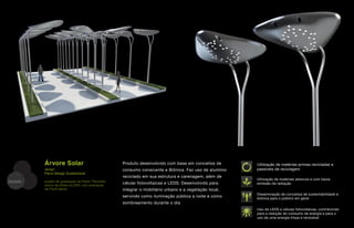 Árvore Solar                               Produto desenvolvido com base em conceitos de       Utilização de matérias-primas recicladas e
         design                                     consumo consicente e Biônica. Faz uso de alumínio   passíveis de reciclagem
         Fibra Design Sustentável
                                                    reciclado em sua estrutura e carenagem, além de
                                                                                                        Utilização de materiais atóxicos e com baixa
DESIGN   projeto de graduação de Pedro Themoteo
         (sócio da Fibra) na ESDI, sob orientação
                                                    célular fotovoltaicas e LEDS. Desenvolvido para     emissão de radiação
         de Frank Barral                            integrar o mobiliário urbano e a vegetação local,
                                                                                                        Disseminação de conceitos de sustentabilidade e
                                                    servindo como iluminação pública a noite e como     biônica para o público em geral
                                                    sombreamento durante o dia
                                                                                                        Uso de LEDS e células fotovoltaicas, contribuindo
                                                                                                        para a redução do consumo de energia e para o
                                                                                                        uso de uma energia limpa e renovável
 