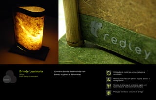 Brinde Luminária           Luminária-brinde desenvolvida com   Utilização de matérias-primas naturais e
         design:                    Bambu orgânico e BananaPlac         renováveis
         Fibra Design Sustentável
                                                                        Material produzido com adesivo vegetal, atóxico e
DESIGN                                                                  biodegradável


                                                                        Geração de emprego e renda para região com
                                                                        baixo índice de desenvolvimento humano


                                                                        Produção com baixo consumo de energia
 