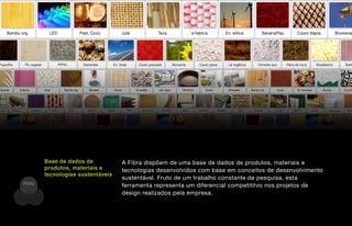 Base de dados de           A Fibra dispõem de uma base de dados de produtos, materiais e
       produtos, materiais e      tecnologias desenvolvidos com base em conceitos de desenvolvimento
       tecnologias sustentáveis
                                  sustentável. Fruto de um trabalho constante de pesquisa, esta
PESQ
                                  ferramenta representa um diferencial competititvo nos projetos de
                                  design realizados pela empresa.
 