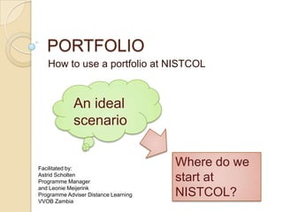 PORTFOLIO How to use a portfolio at NISTCOL An ideal scenario Where do we start at NISTCOL? Facilitated by: Astrid Scholten Programme Manager  and Leonie Meijerink Programme Adviser Distance Learning VVOB Zambia 