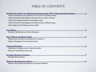 TABLE OF CONTENTS
Articles for Society for Technical Communication (STC) Telecommuting Column.......................3
  ✦From the Boardroom to the Bedroom: The Pros and Cons of Telecommuting
  ✦Telecommuting: A Viable Workforce Alternative for You and Your Company
  ✦How to Find Legitimate Telecommuting Opportunities
  ✦How to Handle the Psychological and Emotional Stress of Telecommuting
  ✦Tech Support for the Professional Home Ofﬁce



Fact Sheet....................................................................................................................................................4
 ✦Lithium: A Safe Alternative for Manic Depression



User Manual and Quick Guide.................................................................................................................5
 ✦Requirements Processes and Procedures for Company X
 ✦Systems Management Server: Remote Control



Training Materials......................................................................................................................................6
 ✦Introduction to Requirements for Project Controllers
 ✦Electronic Health Record Case Study


Strategic Business Analysis......................................................................................................................7
 ✦Strategic Business Review


Website Development Project................................................................................................................8
 ✦Research Portal Project: Development of Company Y’s Website
 