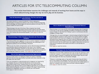 ARTICLES FOR STC TELECOMMUTING COLUMN
                The articles listed below examine the challenges and rewards of working from home and the ways in
                which telecommuting changes the way we work, play, and do business.

      From the Boardroom to the Bedroom: The Pros and Cons of
                          Telecommuting

This article is the ﬁrst in a series of articles for a column dedicated to
telecommuting. It introduces the audience to the concept of telecommuting along
with its advantages and disadvantages and welcomes questions and topics from the
column’s readers for future articles.                                                          How to Handle the Psychological and Emotional Stress of
                                                                                                                  Telecommuting
“Telecommuting is the wave of the future. Many companies have already
implemented telecommuting programs because these programs have been shown              Telecommuting is not nirvana and this article clearly illustrates why it’s important
to increase productivity, improve employee retention rates, and decrease real estate   to ﬁnd ways to cope with the challenges and pitfalls of working from home. Eight
costs, not to mention the environmental beneﬁts.” Click here to read full              coping strategies are described from making it a point to communicate with your
                                                                                       colleagues to taking a break.
article.
                                                                                       “Although there are several advantages to telecommuting, working from home can
   Telecommuting: A Viable Workforce Alternative for You and Your                      be psychologically stressful for several reasons. First of all, the absence of regular
                            Company                                                    social interaction with friends and colleagues can be detrimental to our sense of
                                                                                       well-being. Human beings, by nature, are social creatures. Taking away regular social
This article provides some suggestions on how to convince employers to embrace         interaction translates into feelings of loneliness and isolation. At the same time, the
a telecommuting program by building a strong business case, addressing all of the      social interactions with the exterminator, nosy neighbor, telemarketer, and even our
appropriate questions, and recommending a trial period.                                loved ones are unwelcome interruptions that distract us and decrease our
                                                                                       productivity.”
“What can you do is build a strong business case for telecommuting by developing       Click here to read full article.
and presenting a telecommuting proposal to your boss or your employer’s
decision-makers. Developing a proposal not only shows that you have thoroughly
researched the idea, it reinforces your commitment to making telecommuting work                      Tech Support for the Professional Home Ofﬁce
and increase your chance for success.” Click here to read full article.
                                                                                       Dedicated to the home ofﬁce professional who may not have the expertise or time
         How to Find Legitimate Telecommuting Opportunities                            to deal with computer or network issues, this article provides readers with three
                                                                                       local tech support companies. It emphasizes why hiring an expert may be in their
The focus of this article is on helping the readers be creative in identifying         best interest given the wide array of potential challenges.
legitimate telecommuting opportunities. It provides some online resources to help
the readers start their search.                                                        “Advances in technology make our lives easier; however, they bring with them a
                                                                                       host of new problems and challenges. The Internet, which has revolutionized the
“If you are committed to a telecommuting work arrangement not supported by             way we communicate and do business, is the same Internet that enables hackers to
your employer, then you are faced with the decision to seriously pursue                attack our computers with viruses, worms, and other malicious programs.”
opportunities outside of your company. Where are these opportunities? That             Click here to read full article.
depends on your approach. There are three different approaches you can follow to
pursue telecommuting jobs: (1) search for employers that support telecommuting.
(2) become an independent contractor, or (3) start your own business.”
Click here to read full article.
 