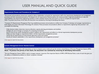 USER MANUAL AND QUICK GUIDE
Requirements Process and Procedures for Company X

This process and procedures manual was created to inform stakeholders and guide the requirements staff in the requirements development and management
processes and their associated procedures. The blueprint for all requirements-related projects, this manual provides a high-level perspective on roles and
responsibilities, and requirement engineering activities as well as detailed step-by-step instructions on how to complete all required tasks.
Note: To protect the privacy of the client, the document was sanitized by removing all identifying information.

“Company X’s Requirements Management Team has established processes and procedures to deﬁne how Company X develops and manages requirements to
build, deploy, and sustain Information Technology (IT) solutions. These processes and procedures adhere to requirements engineering “best practices” and
accomplish the following:

  • Help decision-makers determine resource allocation, capacity planning, prioritization, and timelines
  • Mitigate the risk of change to Company X’s computing environment
  • Ensure that all new system development projects originate with requirements and adhere to a formal requirements development process
  • Make sure that changes to requirements follow a formal requirements management process
  • Verify that all requirements are documented, approved, traced, and tracked
  • Involve all relevant stakeholders in the requirements development and management processes.”
Click here to read full document.



Systems Management Server: Remote Control

This quick guide provides users with instructions on how to request access, install, and use the remote control feature of Services Management System (SMS).
Note: To protect the privacy of the client, the document was sanitized by removing all identifying information.

“Services Management System (SMS) is used to manage computer resources. One important feature of SMS is SMS Remote Tools, a suite of tools that gives you
the ability to troubleshoot problems on clients’ computers remotely.”

Click here to read full document.
 