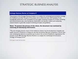 STRATEGIC BUSINESS ANALYSIS

Strategic Business Review of Company X

The purpose of this Strategic Business Analysis is to analyze the marketing/communications strategy
of a healthcare provider. The goal of this project was to determine how well Company X was
strategically positioned in the marketplace by thoroughly reviewing Company X's written marketing
and communications plan, interviewing key stakeholders and decision makers, and conducting
research based on generally accepted marketing principles and guidelines.

Note: To protect the privacy of the client, the document was sanitized by
removing all identifying information.

“The ever-changing, dynamic nature of the healthcare industry has forced physicians, hospitals, and
health insurance companies to change the way they do business. Because competition is ﬁercer than
ever, marketing has become an essential way to ensure the survival of healthcare organizations. The
purpose of this SBR (Strategic Business Review) is to analyze the marketing/communications
strategy of Company X, Inc.”

Click here to reach full document.
 