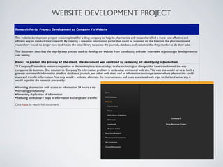 WEBSITE DEVELOPMENT PROJECT
Research Portal Project: Development of Company Y’s Website

This website development project was completed for a drug company to help its pharmacists and researchers ﬁnd a more cost-effective and
efﬁcient way to conduct their research. By creating a one-stop information portal that could be accessed via the Internet, the pharmacists and
researchers would no longer have to drive to the local library to access the journals, database, and websites that they needed to do their jobs.

This document describes the step-by-step process used to develop the website from conducting end-user interviews to prototype development to
user testing.

Note: To protect the privacy of the client, the document was sanitized by removing all identifying information.
“If Company Y intends to remain competitive in the marketplace, it must adapt to the technological changes that have transformed the way
companies do business. One solution to Company Y’s information problem is to develop an internal web site. This web site would serve as both a
gateway to research information (medical databases, journals, and other web sites) and an information exchange center where pharmacists could
share and transfer information. Not only would a web site eliminate the inconvenience and costs associated with trips to the local university, it
would expedite the research process by:

•Providing pharmacists with access to information 24 hours a day
•Increasing productivity
•Preventing duplication of information
•Reducing unnecessary steps in information exchange and transfer.”
Click here to reach full document.
 