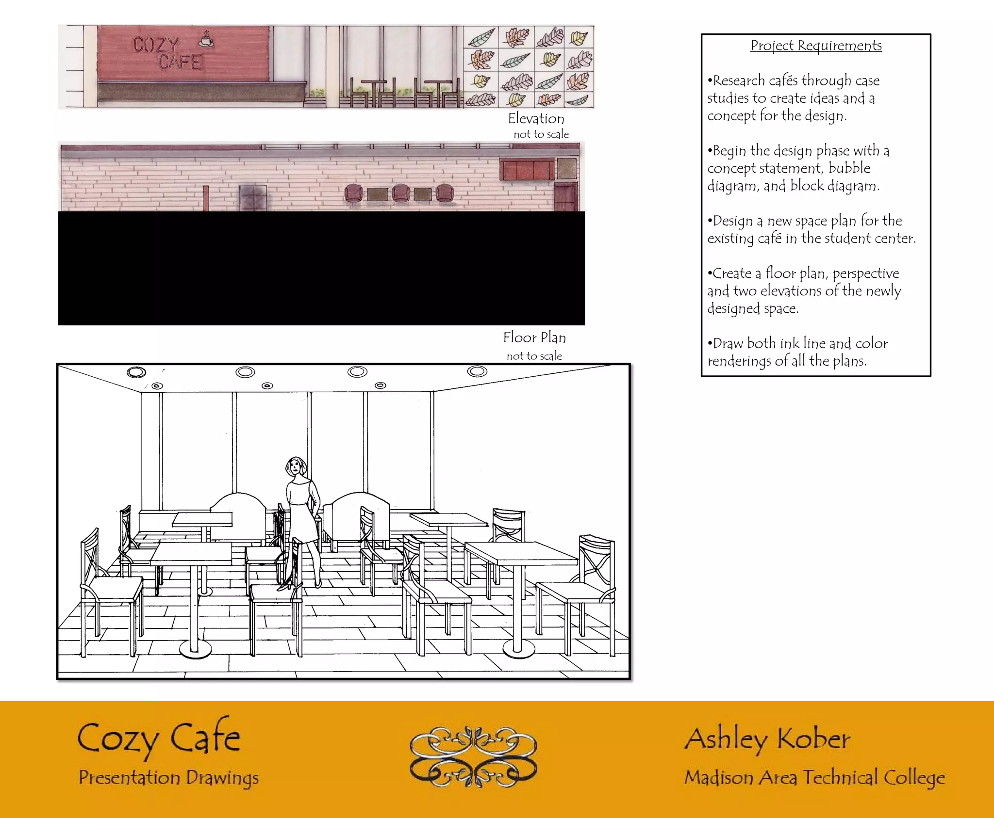 Project Requirements

                •Research cafés through case
                studies to create ideas and a
Elevation       concept for the design.
 not to scale
                •Begin the design phase with a
                concept statement, bubble
                diagram, and block diagram.

                •Design a new space plan for the
                existing café in the student center.

                •Create a floor plan, perspective
                and two elevations of the newly
                designed space.

Floor Plan      •Draw both ink line and color
not to scale
                renderings of all the plans.
 
